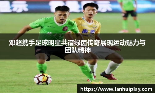 邓超携手足球明星共谱绿茵传奇展现运动魅力与团队精神