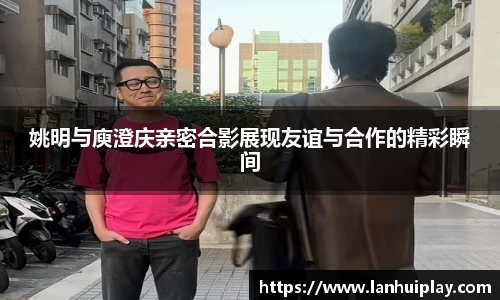 姚明与庾澄庆亲密合影展现友谊与合作的精彩瞬间