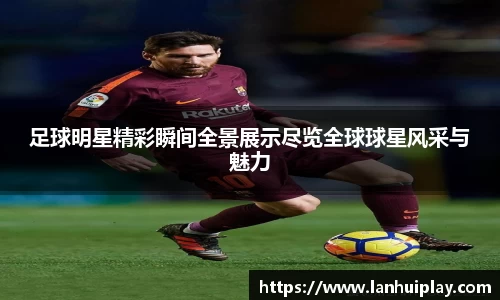 足球明星精彩瞬间全景展示尽览全球球星风采与魅力