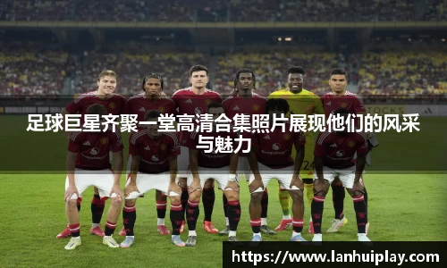 足球巨星齐聚一堂高清合集照片展现他们的风采与魅力