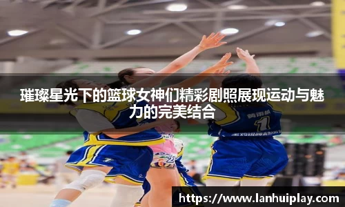 璀璨星光下的篮球女神们精彩剧照展现运动与魅力的完美结合